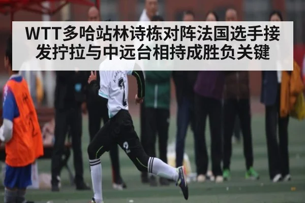 WTT多哈站林诗栋对阵法国选手接发拧拉与中远台相持成胜负关键